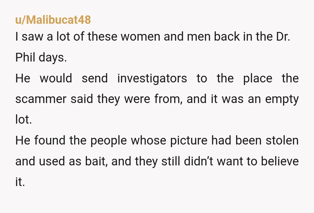u/Malibucat48 I saw a lot of these women and men back in the Dr. Phil days. He would send investigators to the place the scammer said they were from, and...