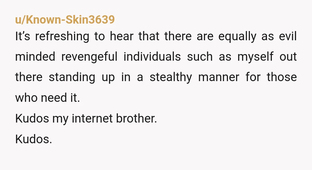 u/Known-Skin3639 It’s refreshing to hear that there are equally as evil minded revengeful individuals such as myself out there standing up in a stealthy manner for those who need it....