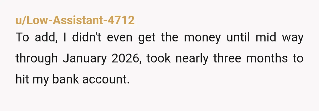 u/Low-Assistant-4712
To add, I didn't even get the money until mid way through January 2026, took nearly three months to hit my bank account.
