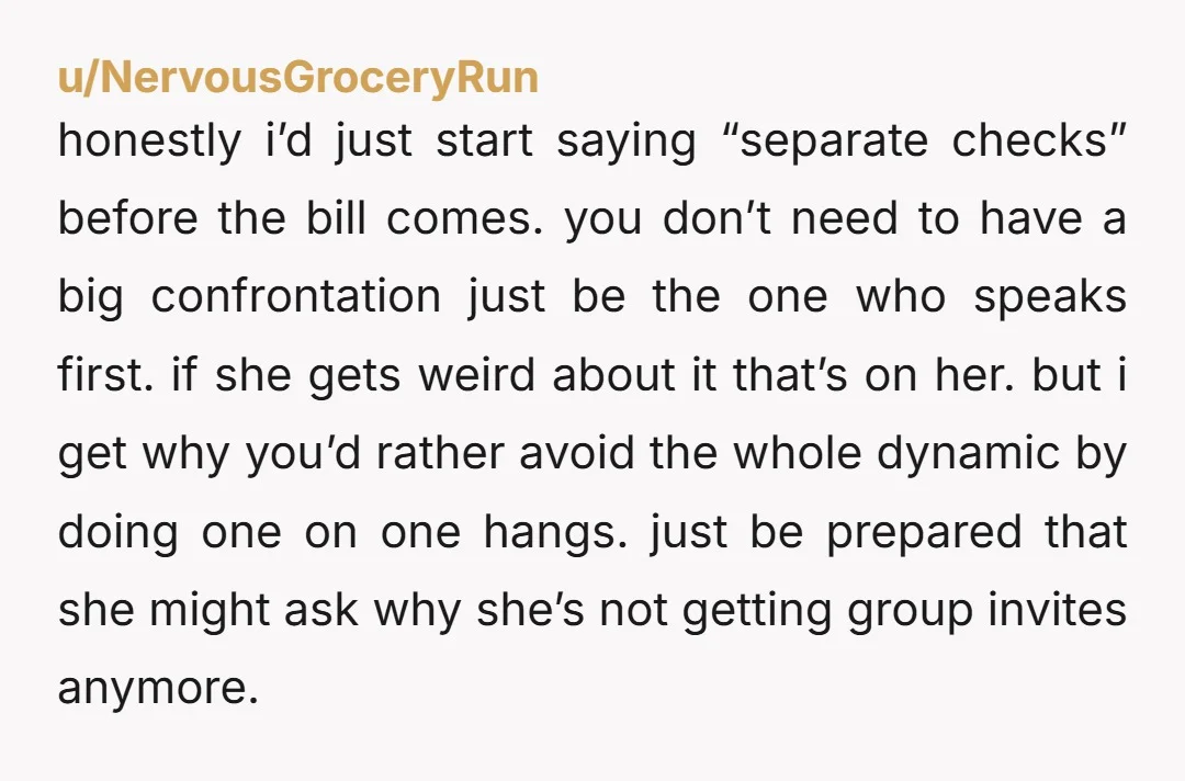 u/NervousGroceryRun honestly i’d just start saying “separate checks” before the bill comes. you don’t need to have a big confrontation just be the one who speaks first. if she gets...