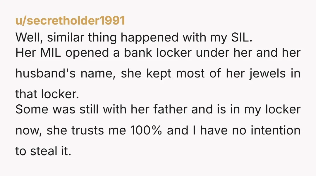 u/secretholder1991 Well, similar thing happened with my SIL. Her MIL opened a bank locker under her and her husband's name, she kept most of her jewels in that locker. Some...