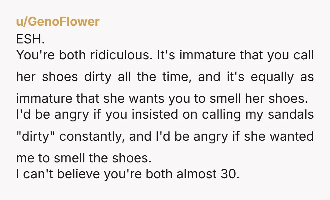 u/GenoFlower ESH. You're both ridiculous. It's immature that you call her shoes dirty all the time, and it's equally as immature that she wants you to smell her shoes. I'd...