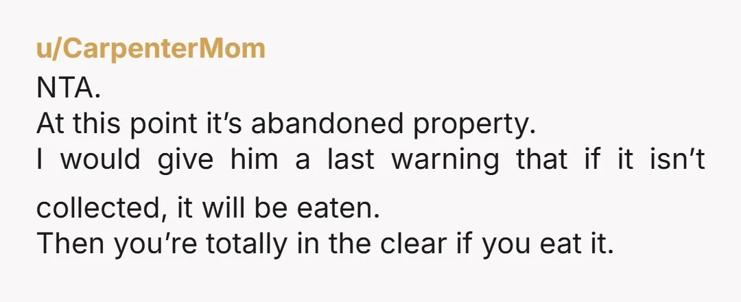 u/CarpenterMom NTA. At this point it’s abandoned property. I would give him a last warning that if it isn’t collected, it will be eaten. Then you’re totally in the clear...