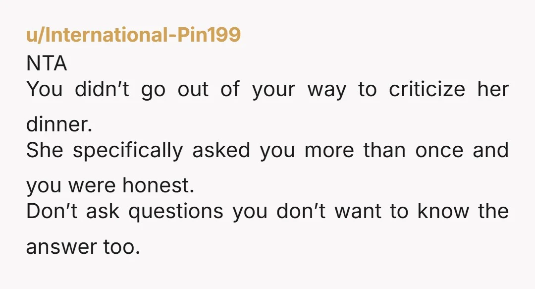 u/International-Pin199 NTA You didn’t go out of your way to criticize her dinner. She specifically asked you more than once and you were honest. Don’t ask questions you don’t want...