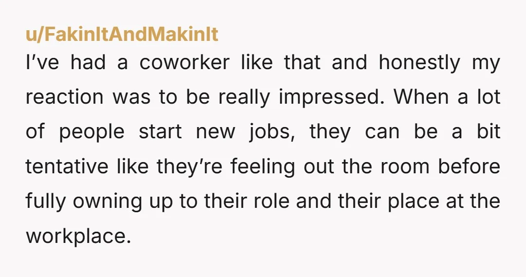 u/FakinItAndMakinIt I’ve had a coworker like that and honestly my reaction was to be really impressed. When a lot of people start new jobs, they can be a bit tentative...