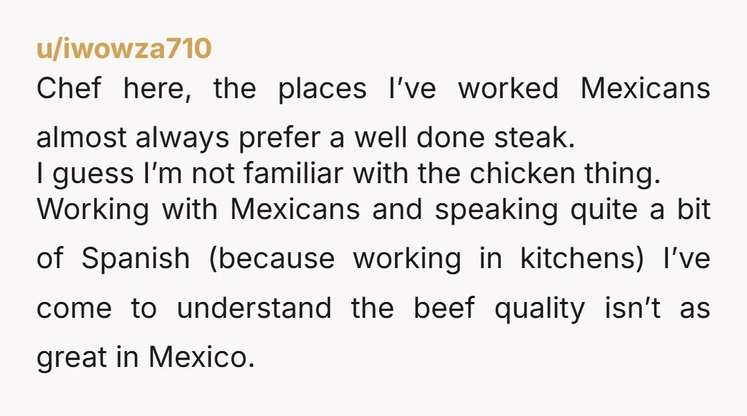u/iwowza710 Chef here, the places I’ve worked Mexicans almost always prefer a well done steak. I guess I’m not familiar with the chicken thing. Working with Mexicans and speaking quite...