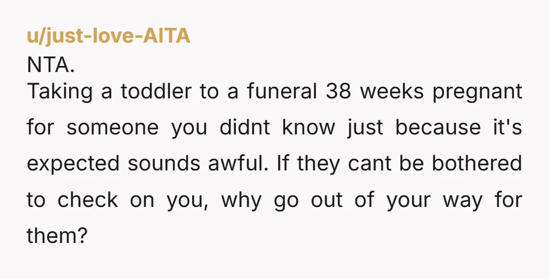 u/just-love-AITA NTA. Taking a toddler to a funeral 38 weeks pregnant for someone you didnt know just because it's expected sounds awful. If they cant be bothered to check on...
