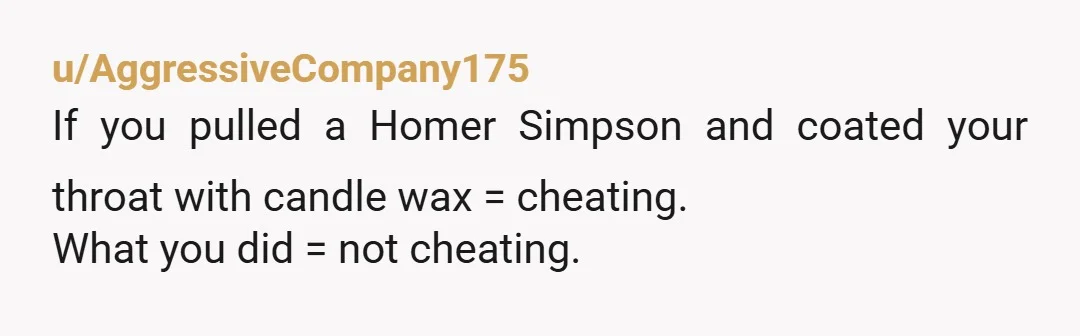u/AggressiveCompany175 If you pulled a Homer Simpson and coated your throat with candle wax = cheating. What you did = not cheating.