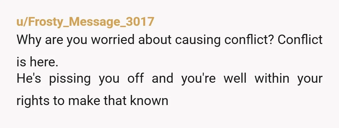 u/Frosty_Message_3017
Why are you worried about causing conflict? Conflict is here.
He's pissing you off and you're well within your rights to make that known