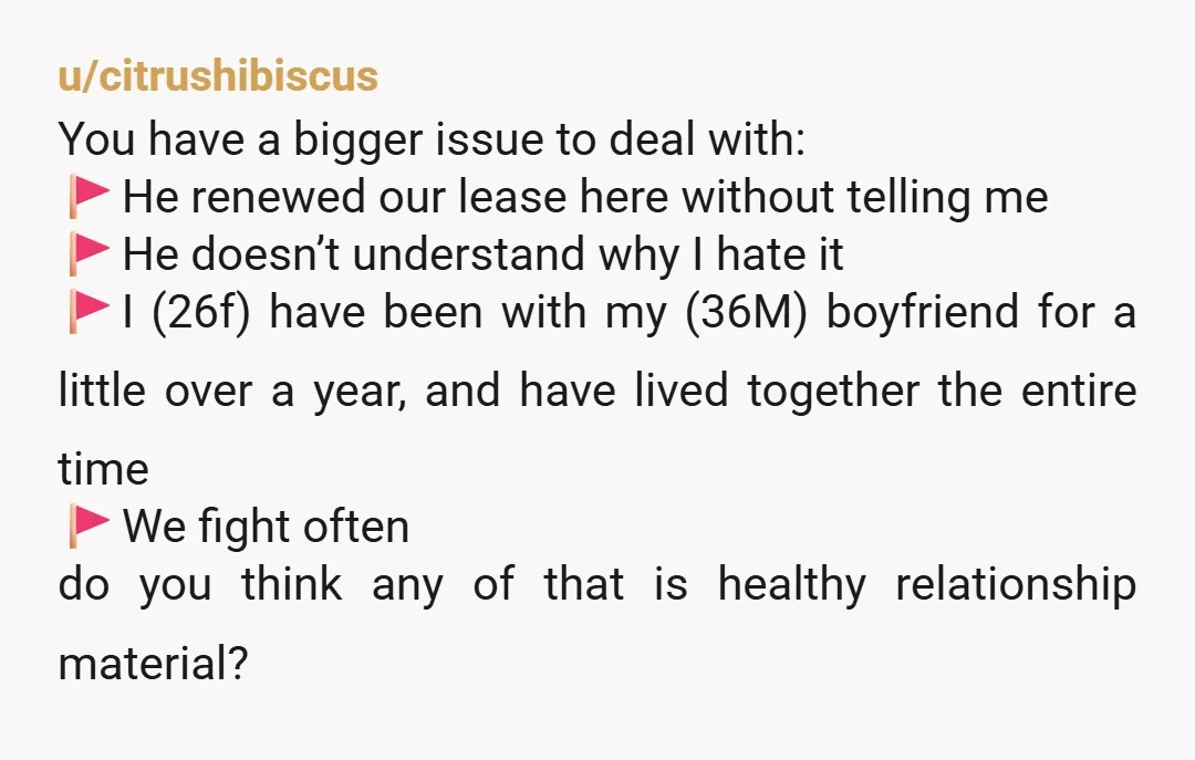 u/citrushibiscus You have a bigger issue to deal with: 🚩He renewed our lease here without telling me 🚩He doesn’t understand why I hate it 🚩I (26f) have been with my...