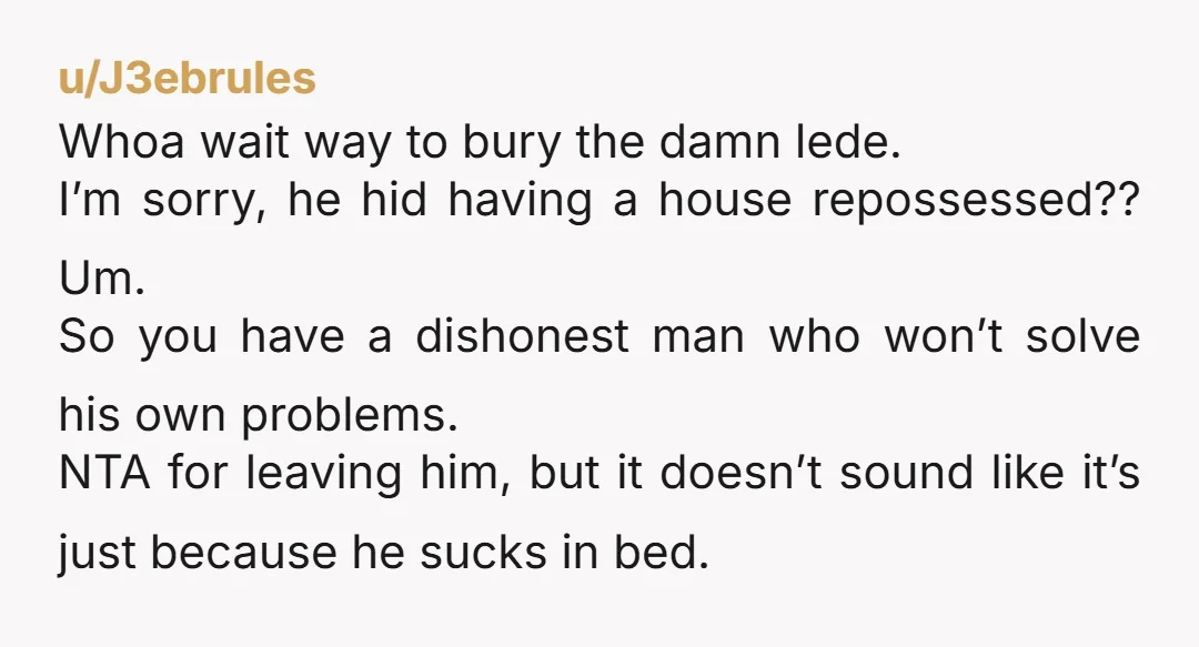 u/J3ebrules Whoa wait way to bury the damn lede. I’m sorry, he hid having a house repossessed?? Um. So you have a dishonest man who won’t solve his own problems....