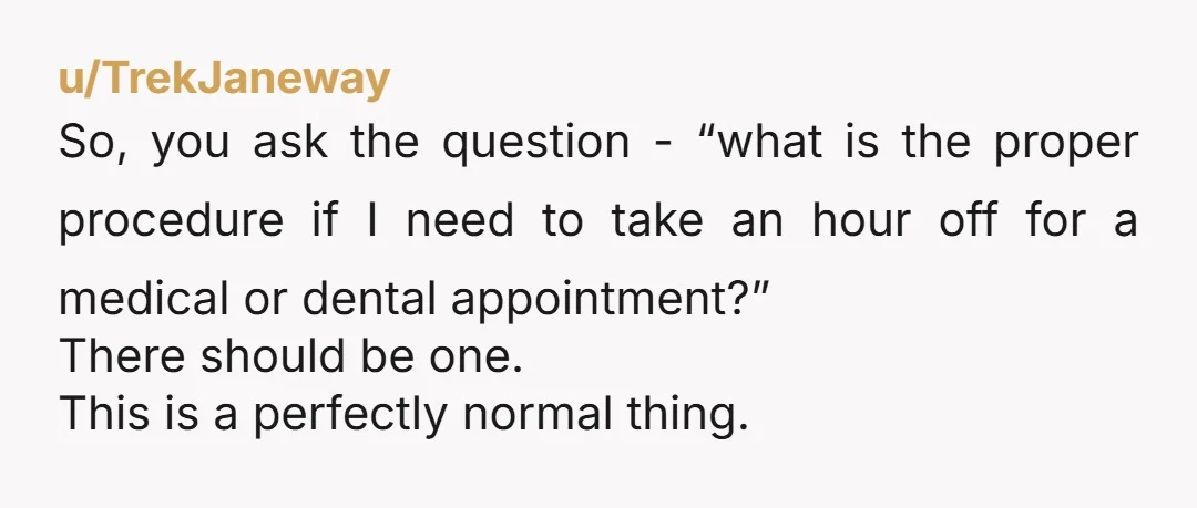 u/TrekJaneway So, you ask the question - “what is the proper procedure if I need to take an hour off for a medical or dental appointment?” There should be one....