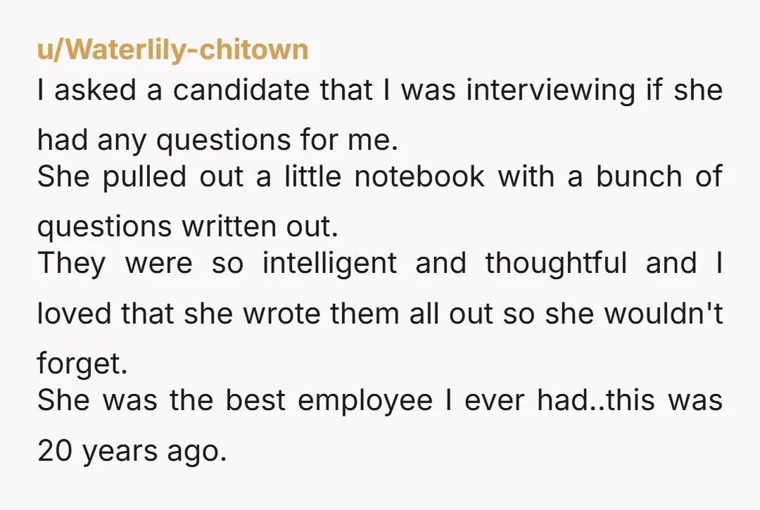 u/Waterlily-chitown I asked a candidate that I was interviewing if she had any questions for me. She pulled out a little notebook with a bunch of questions written out. They...