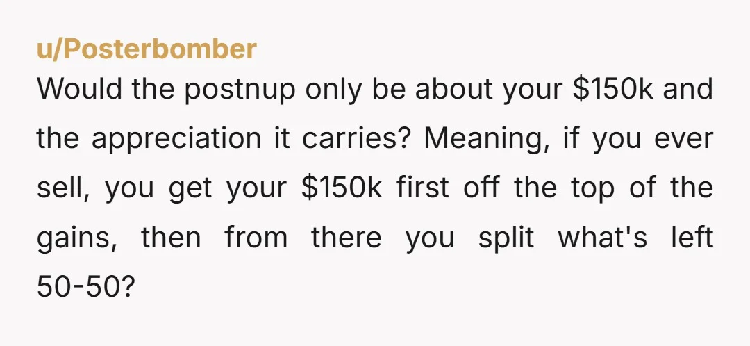 u/Posterbomber Would the postnup only be about your $150k and the appreciation it carries? Meaning, if you ever sell, you get your $150k first off the top of the gains,...