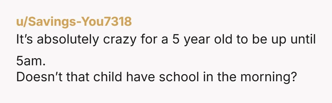 u/Savings-You7318 It’s absolutely crazy for a 5 year old to be up until 5am. Doesn’t that child have school in the morning?