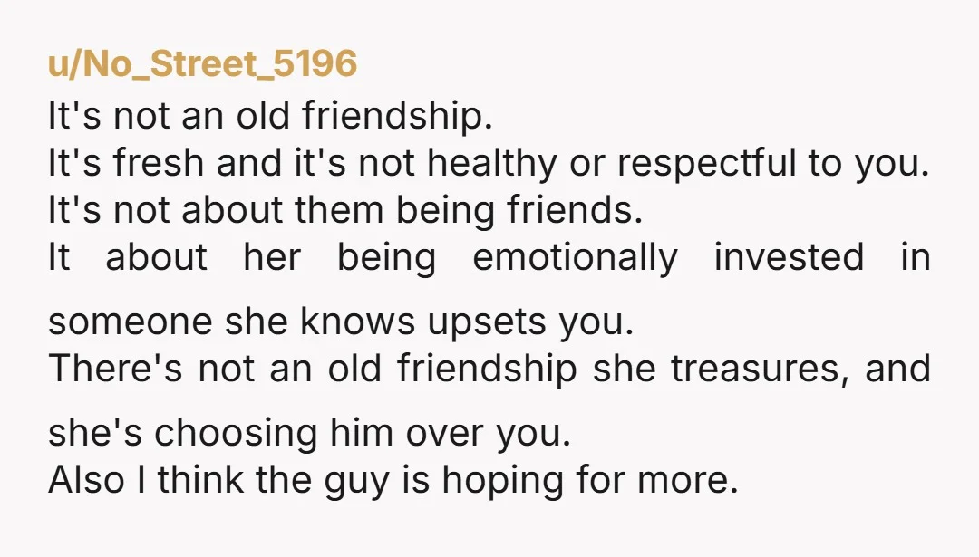 u/No_Street_5196 It's not an old friendship. It's fresh and it's not healthy or respectful to you. It's not about them being friends. It about her being emotionally invested in someone...