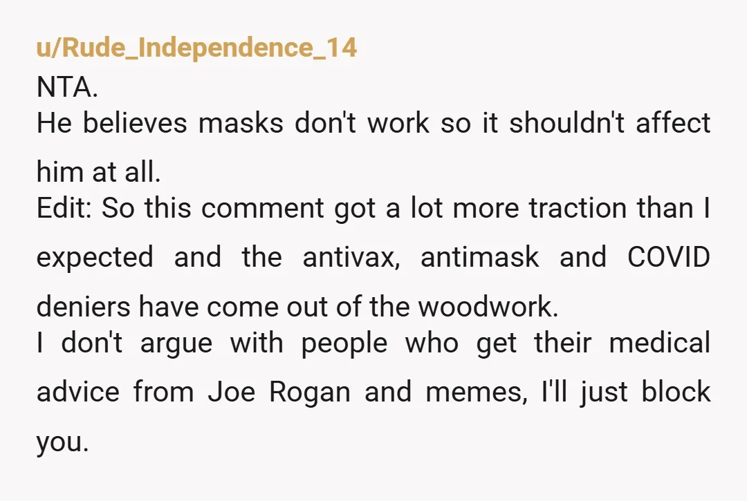u/Rude_Independence_14 NTA. He believes masks don't work so it shouldn't affect him at all. Edit: So this comment got a lot more traction than I expected and the antivax, antimask...