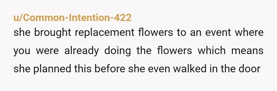 u/Common-Intention-422
she brought replacement flowers to an event where you were already doing the flowers which means she planned this before she even walked in the door