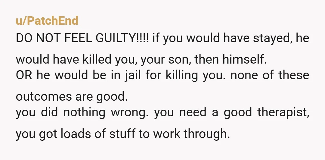 u/PatchEnd DO NOT FEEL GUILTY!!!! if you would have stayed, he would have killed you, your son, then himself. OR he would be in jail for killing you. none of...