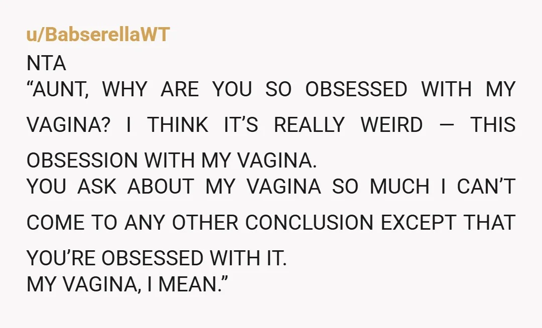 u/BabserellaWT NTA “AUNT, WHY ARE YOU SO OBSESSED WITH MY VAGINA? I THINK IT’S REALLY WEIRD — THIS OBSESSION WITH MY VAGINA. YOU ASK ABOUT MY VAGINA SO MUCH I...