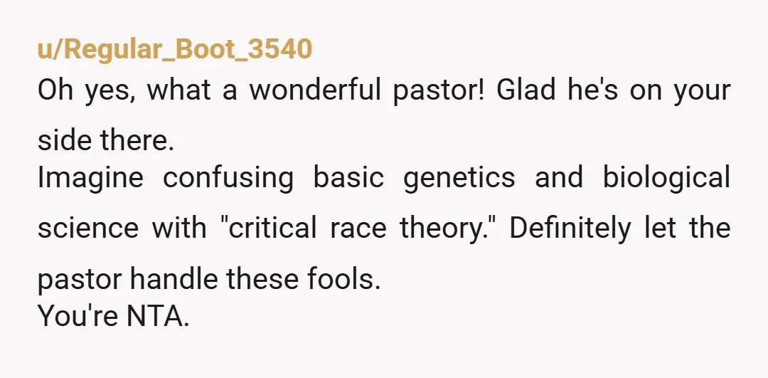 u/Regular_Boot_3540 Oh yes, what a wonderful pastor! Glad he's on your side there. Imagine confusing basic genetics and biological science with "critical race theory." Definitely let the pastor handle these...