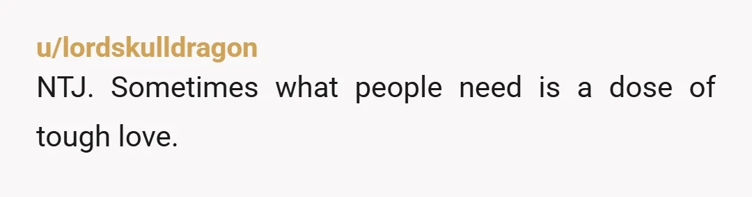 u/lordskulldragon
NTJ. Sometimes what people need is a dose of tough love.