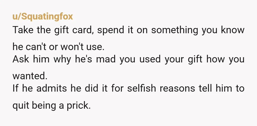 u/Squatingfox Take the gift card, spend it on something you know he can't or won't use. Ask him why he's mad you used your gift how you wanted. If he...