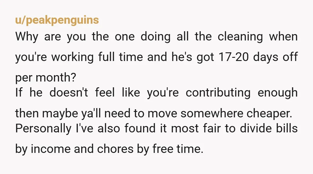 u/peakpenguins Why are you the one doing all the cleaning when you're working full time and he's got 17-20 days off per month? If he doesn't feel like you're contributing...