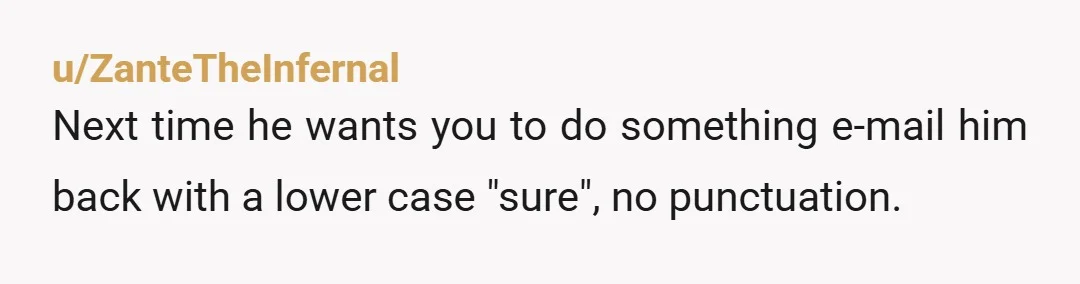 u/ZanteTheInfernal
Next time he wants you to do something e-mail him back with a lower case "sure", no punctuation.