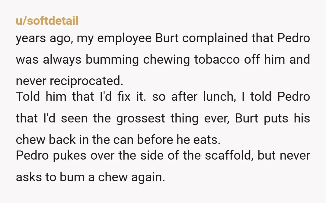 u/softdetail years ago, my employee Burt complained that Pedro was always bumming chewing tobacco off him and never reciprocated. Told him that I'd fix it. so after lunch, I told...