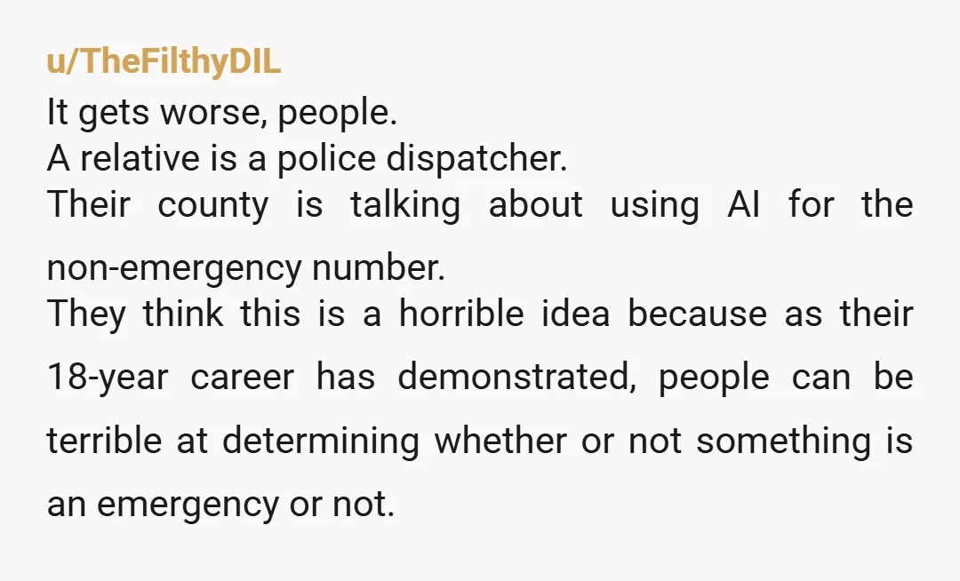 u/TheFilthyDIL It gets worse, people. A relative is a police dispatcher. Their county is talking about using AI for the non-emergency number. They think this is a horrible idea because...
