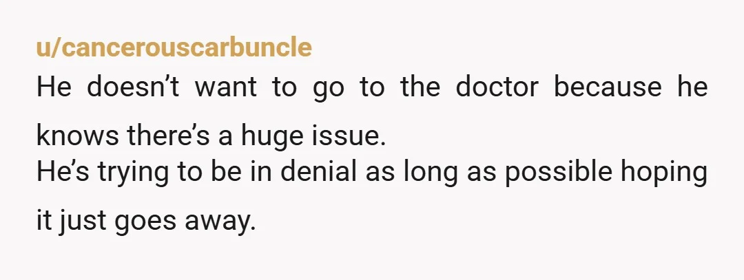 u/cancerouscarbuncle He doesn’t want to go to the doctor because he knows there’s a huge issue. He’s trying to be in denial as long as possible hoping it just goes...