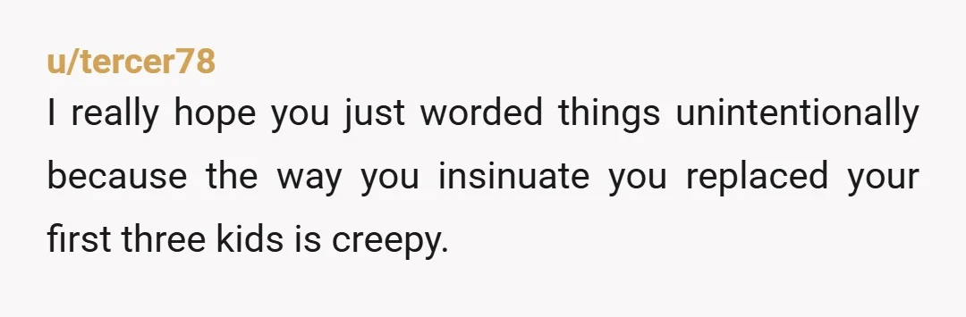 u/tercer78
I really hope you just worded things unintentionally because the way you insinuate you replaced your first three kids is creepy.