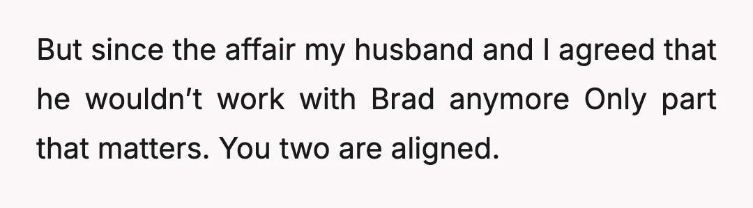 But since the affair my husband and I agreed that he wouldn’t work with Brad anymore Only part that matters. You two are aligned.