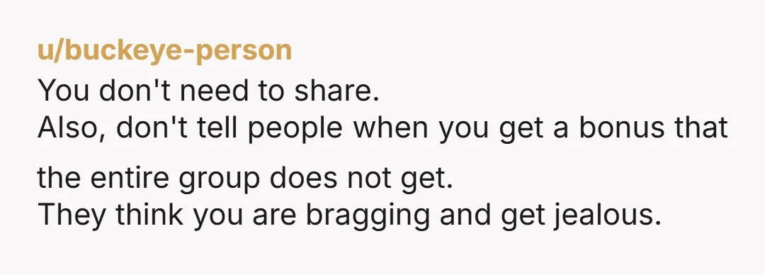 u/buckeye-person
You don't need to share.
Also, don't tell people when you get a bonus that the entire group does not get.
They think you are bragging and get jealous.