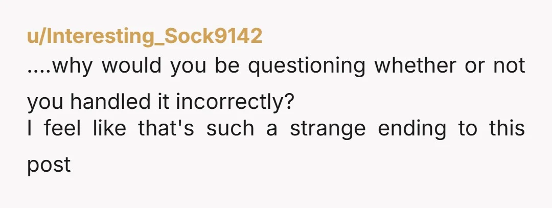 u/Interesting_Sock9142
....why would you be questioning whether or not you handled it incorrectly?
I feel like that's such a strange ending to this post