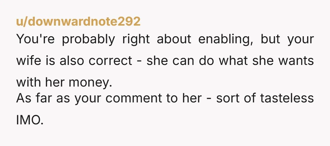 u/downwardnote292 You're probably right about enabling, but your wife is also correct - she can do what she wants with her money. As far as your comment to her -...