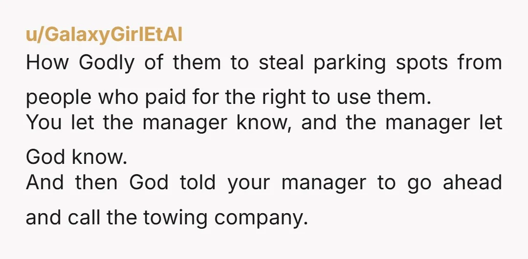 u/GalaxyGirlEtAl How Godly of them to steal parking spots from people who paid for the right to use them. You let the manager know, and the manager let God know....