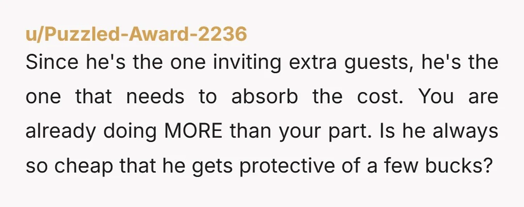 u/Puzzled-Award-2236 Since he's the one inviting extra guests, he's the one that needs to absorb the cost. You are already doing MORE than your part. Is he always so cheap...
