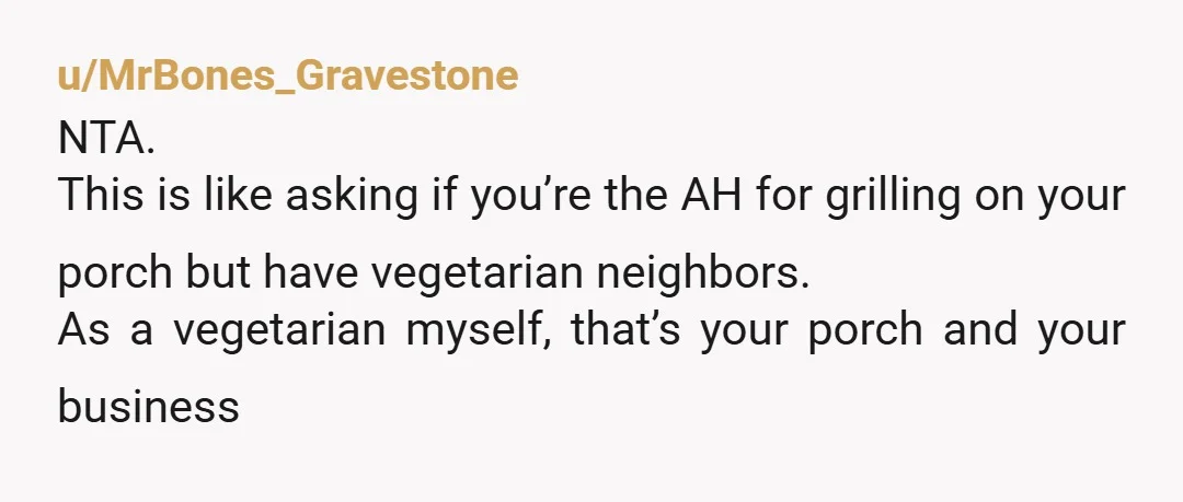 u/MrBones_Gravestone
NTA.
This is like asking if you’re the AH for grilling on your porch but have vegetarian neighbors.
As a vegetarian myself, that’s your porch and your business