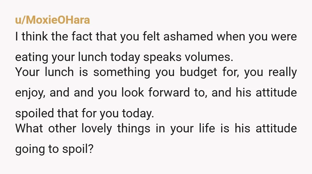 u/MoxieOHara I think the fact that you felt ashamed when you were eating your lunch today speaks volumes. Your lunch is something you budget for, you really enjoy, and and...