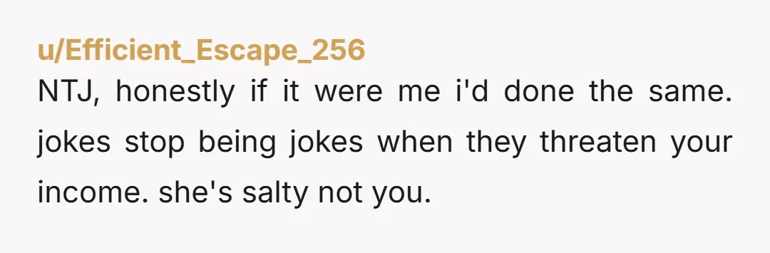 u/Efficient_Escape_256 NTJ, honestly if it were me i'd done the same. jokes stop being jokes when they threaten your income. she's salty not you.