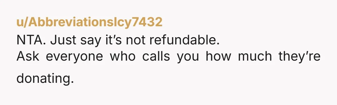 u/AbbreviationsIcy7432
NTA. Just say it’s not refundable.
Ask everyone who calls you how much they’re donating.