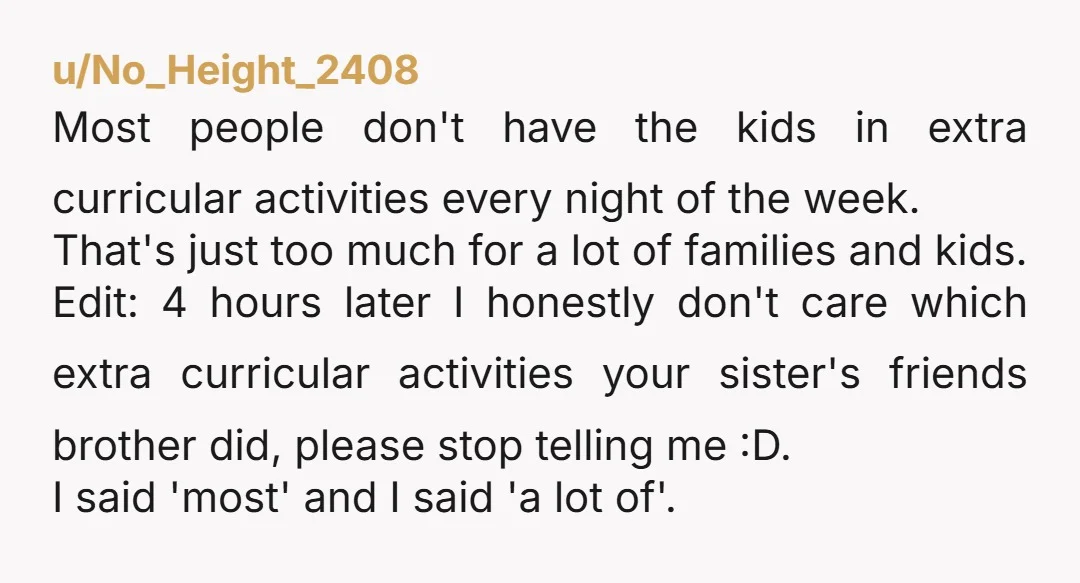 u/No_Height_2408 Most people don't have the kids in extra curricular activities every night of the week. That's just too much for a lot of families and kids. Edit: 4 hours...