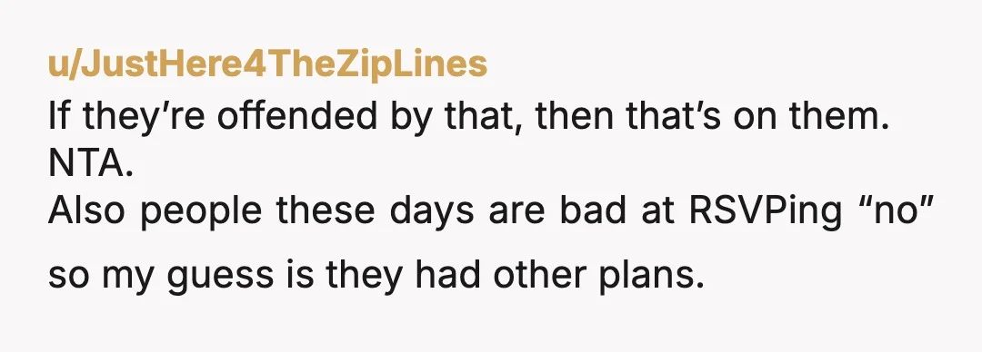 u/JustHere4TheZipLines
If they’re offended by that, then that’s on them.
NTA.
Also people these days are bad at RSVPing “no” so my guess is they had other plans.
