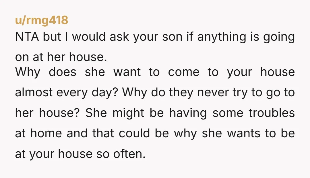 u/rmg418 NTA but I would ask your son if anything is going on at her house. Why does she want to come to your house almost every day? Why do...