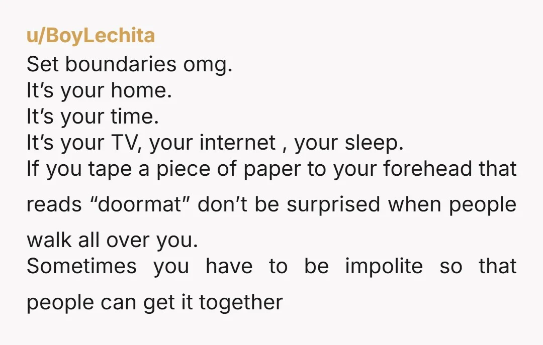 u/BoyLechita Set boundaries omg. It’s your home. It’s your time. It’s your TV, your internet , your sleep. If you tape a piece of paper to your forehead that reads...