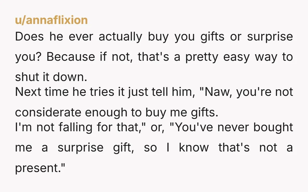 u/annaflixion Does he ever actually buy you gifts or surprise you? Because if not, that's a pretty easy way to shut it down. Next time he tries it just tell...