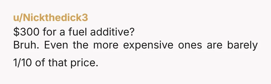 u/Nickthedick3
$300 for a fuel additive?
Bruh. Even the more expensive ones are barely 1/10 of that price.