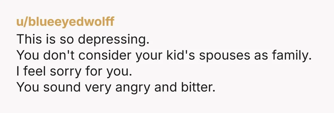 u/blueeyedwolff
This is so depressing.
You don't consider your kid's spouses as family.
I feel sorry for you.
You sound very angry and bitter.